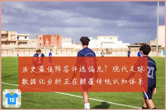 历史最佳阵容评选偏见?现代足球数据化分析正在颠覆传统认知体系