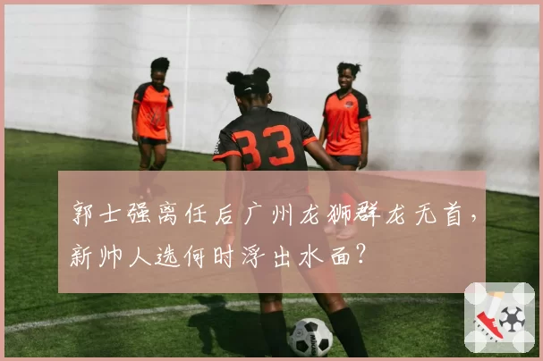 郭士强离任后广州龙狮群龙无首,新帅人选何时浮出水面?
