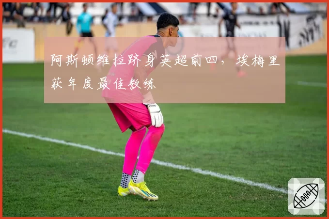 阿斯顿维拉跻身英超前四,埃梅里获年度最佳教练