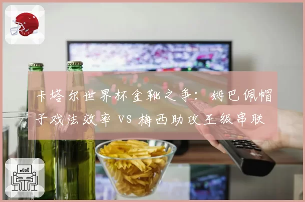卡塔尔世界杯金靴之争：姆巴佩帽子戏法效率 vs 梅西助攻王级串联