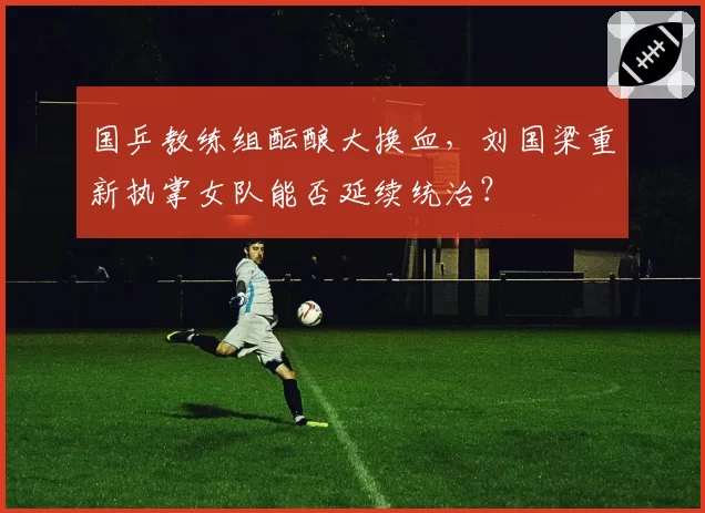 国乒教练组酝酿大换血,刘国梁重新执掌女队能否延续统治?
