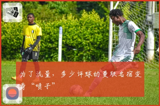 为了流量，多少评球的曼联名宿变身“喷子”