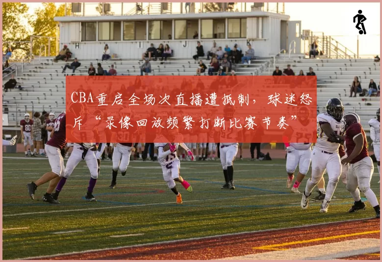 CBA重启全场次直播遭抵制，球迷怒斥“录像回放频繁打断比赛节奏”