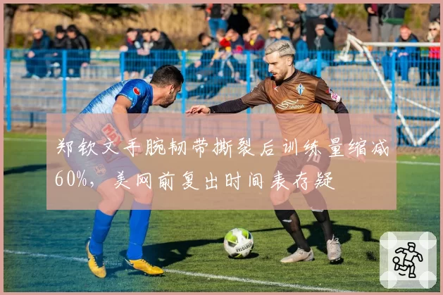 郑钦文手腕韧带撕裂后训练量缩减60%，美网前复出时间表存疑