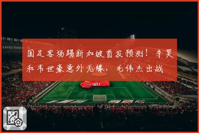 国足客场踢新加坡首发预测！李昊和韦世豪意外无缘，毛伟杰出战
