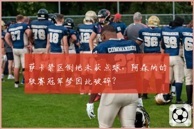 萨卡禁区倒地未获点球，阿森纳的联赛冠军梦因此破碎？