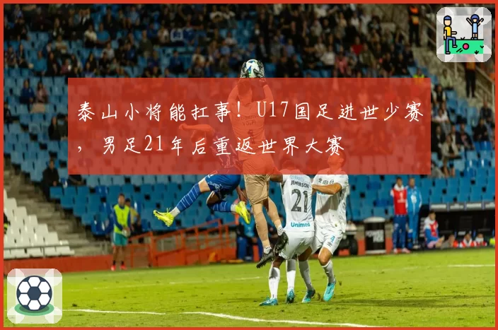 泰山小将能扛事！U17国足进世少赛，男足21年后重返世界大赛