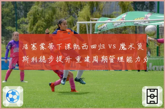 活塞蒙蒂下课凯西回归 vs 魔术莫斯利稳步提升 重建周期管理能力分化