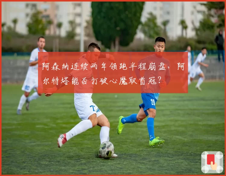 阿森纳连续两年领跑半程崩盘,阿尔特塔能否打破心魔取首冠?