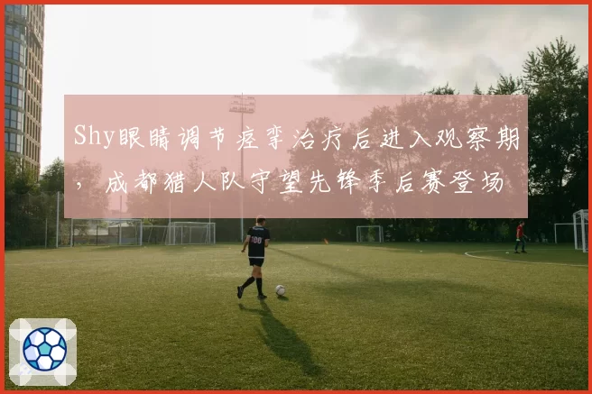 Shy眼睛调节痉挛治疗后进入观察期,成都猎人队守望先锋季后赛登场存疑