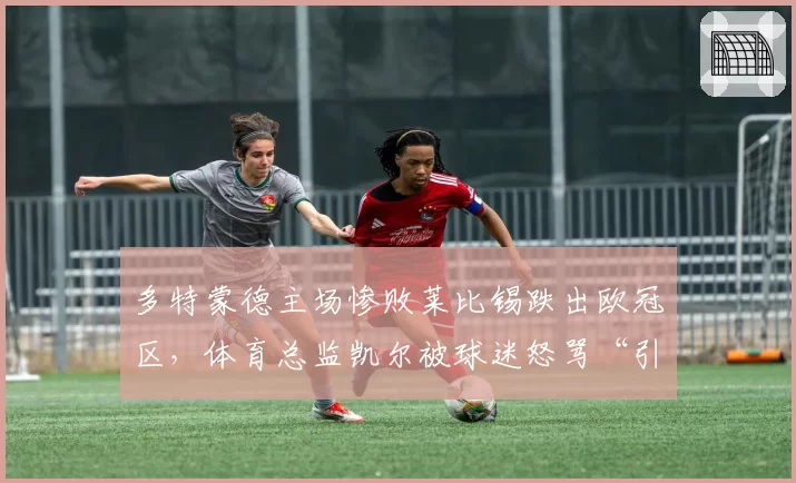 多特蒙德主场惨败莱比锡跌出欧冠区，体育总监凯尔被球迷怒骂“引援全是废物”__br_