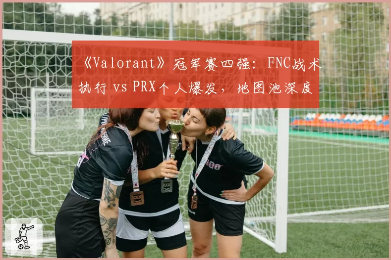 《Valorant》冠军赛四强：FNC战术执行 vs PRX个人爆发，地图池深度对比