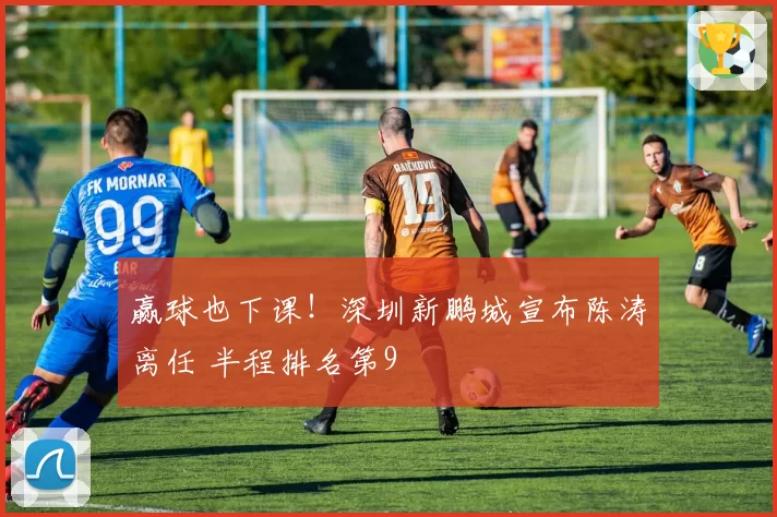 赢球也下课!深圳新鹏城宣布陈涛离任 半程排名第9