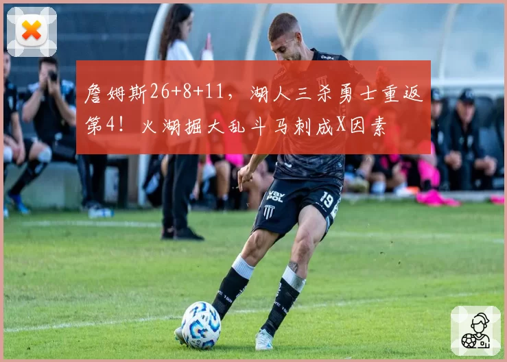 詹姆斯26+8+11,湖人三杀勇士重返第4!火湖掘大乱斗马刺成X因素