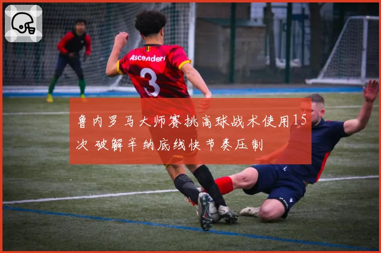 鲁内罗马大师赛挑高球战术使用15次 破解辛纳底线快节奏压制