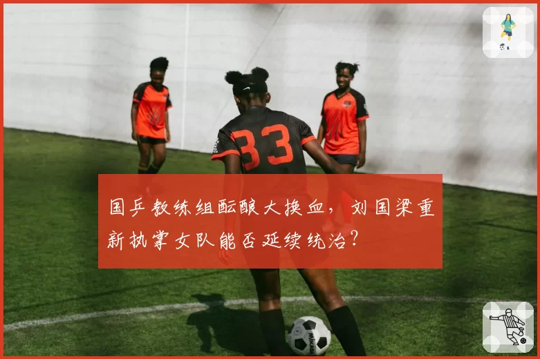 国乒教练组酝酿大换血,刘国梁重新执掌女队能否延续统治?