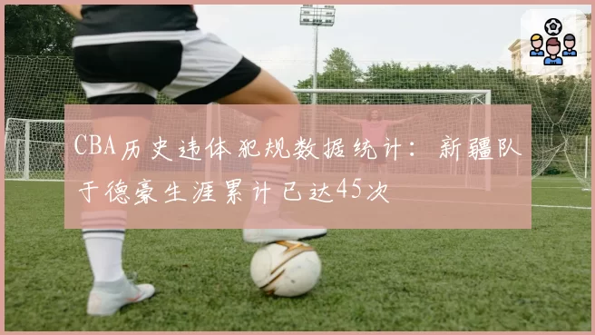 CBA历史违体犯规数据统计:新疆队于德豪生涯累计已达45次