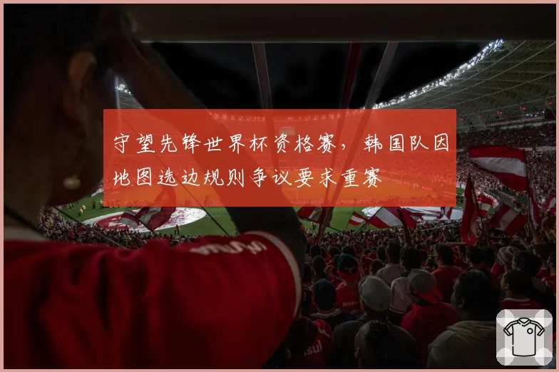 守望先锋世界杯资格赛，韩国队因地图选边规则争议要求重赛