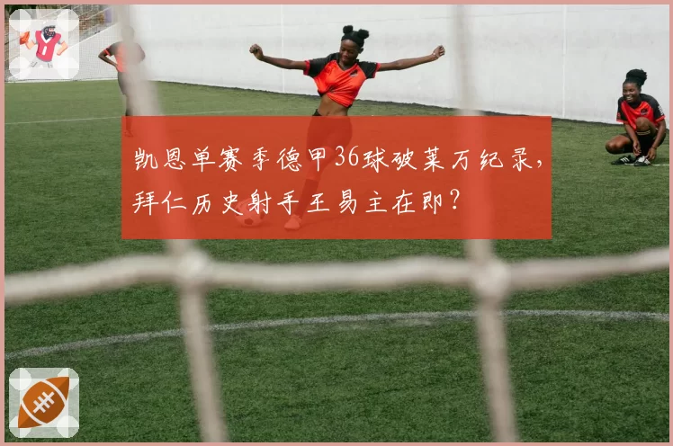 凯恩单赛季德甲36球破莱万纪录，拜仁历史射手王易主在即？