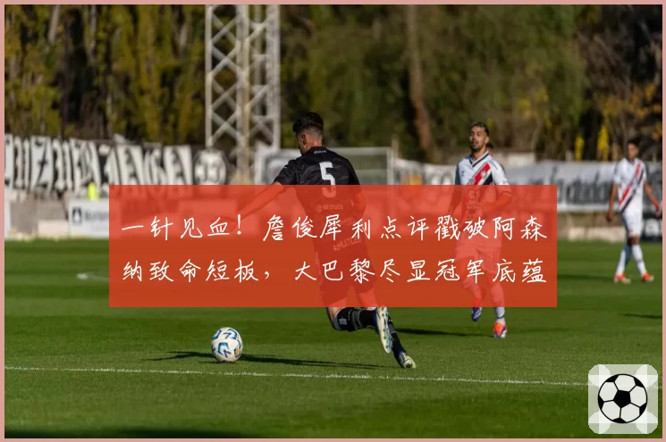 一针见血!詹俊犀利点评戳破阿森纳致命短板,大巴黎尽显冠军底蕴
