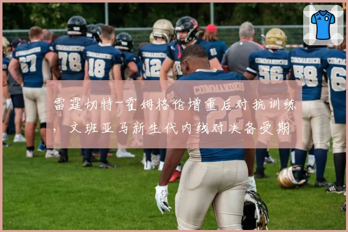 雷霆切特-霍姆格伦增重后对抗训练，文班亚马新生代内线对决备受期待