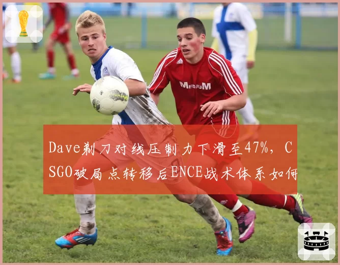 Dave剃刀对线压制力下滑至47%，CSGO破局点转移后ENCE战术体系如何转型？