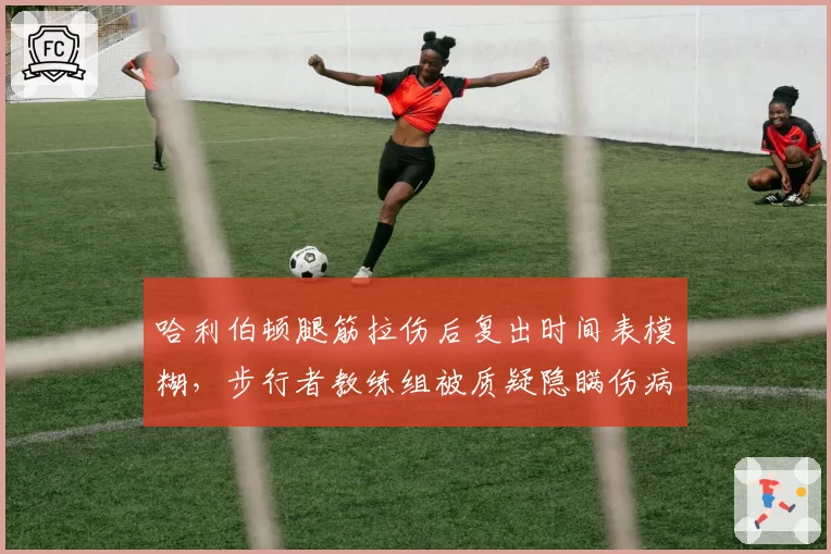 哈利伯顿腿筋拉伤后复出时间表模糊,步行者教练组被质疑隐瞒伤病严重性