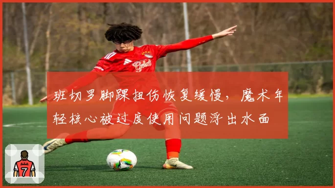 班切罗脚踝扭伤恢复缓慢，魔术年轻核心被过度使用问题浮出水面