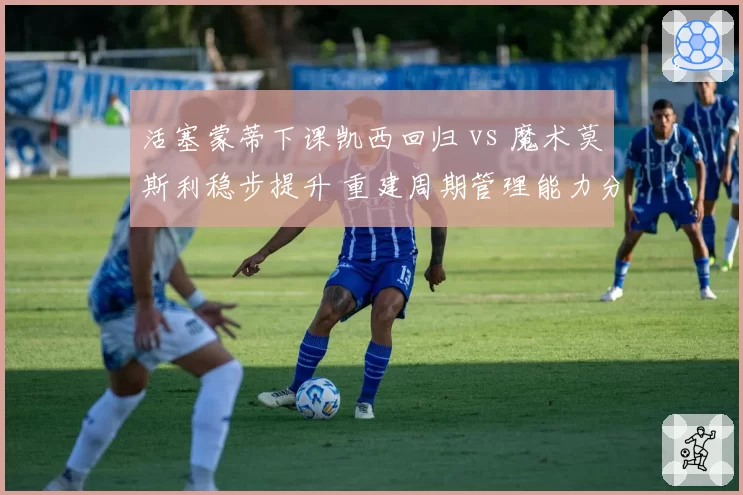 活塞蒙蒂下课凯西回归 vs 魔术莫斯利稳步提升 重建周期管理能力分化