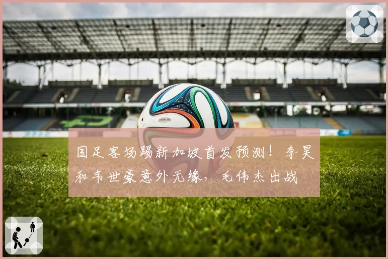 国足客场踢新加坡首发预测！李昊和韦世豪意外无缘，毛伟杰出战