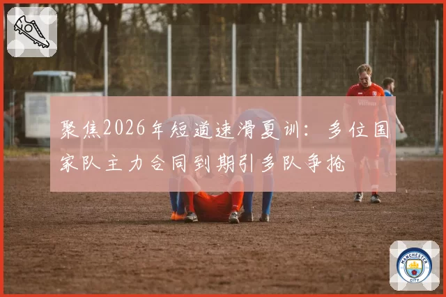 聚焦2026年短道速滑夏训：多位国家队主力合同到期引多队争抢