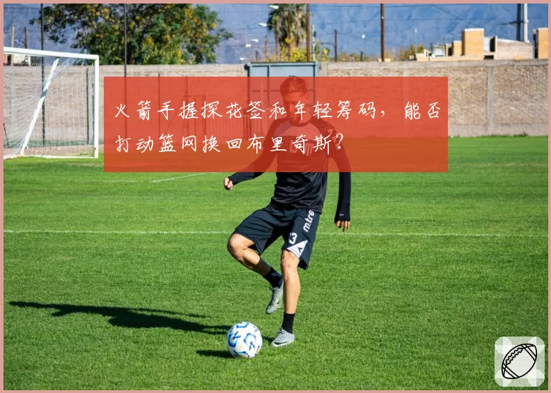 火箭手握探花签和年轻筹码,能否打动篮网换回布里奇斯?