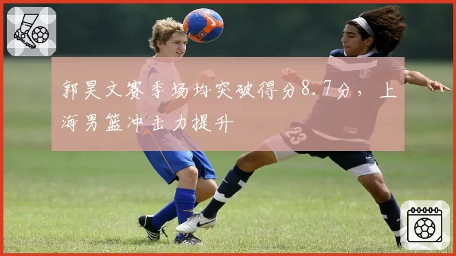 郭昊文赛季场均突破得分8.7分,上海男篮冲击力提升