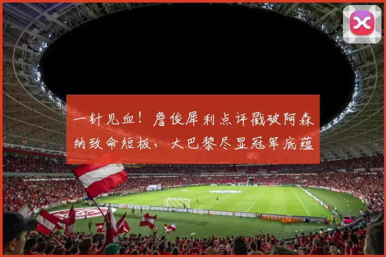 一针见血!詹俊犀利点评戳破阿森纳致命短板,大巴黎尽显冠军底蕴