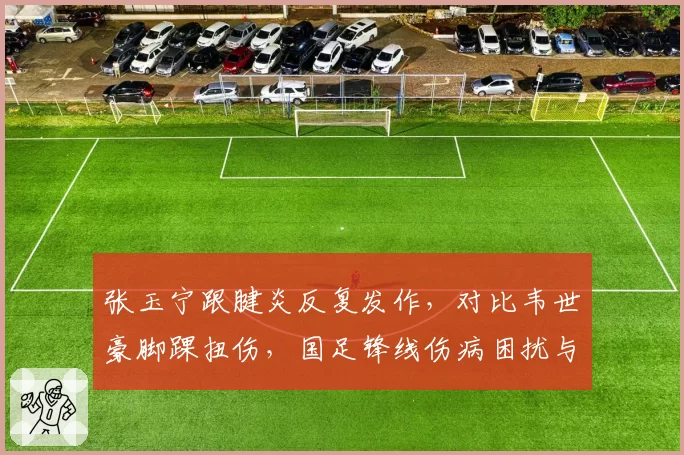 张玉宁跟腱炎反复发作,对比韦世豪脚踝扭伤,国足锋线伤病困扰与俱乐部战术调整对比