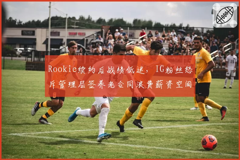 Rookie续约后战绩低迷,IG粉丝怒斥管理层签养老合同浪费薪资空间