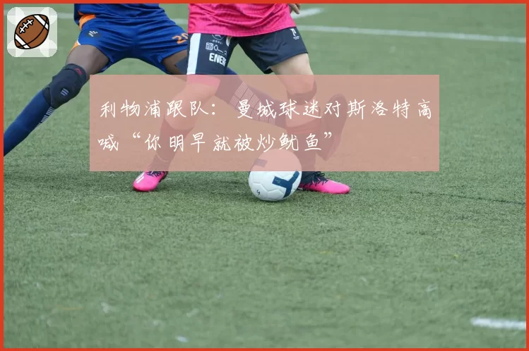 利物浦跟队:曼城球迷对斯洛特高喊“你明早就被炒鱿鱼”