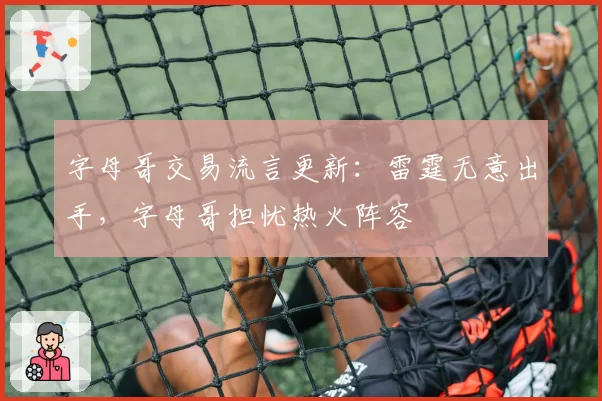 字母哥交易流言更新:雷霆无意出手,字母哥担忧热火阵容