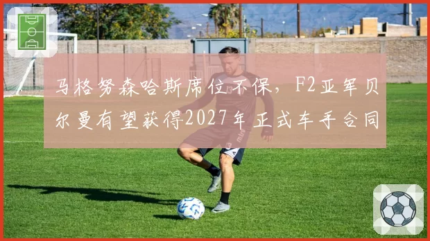 马格努森哈斯席位不保,F2亚军贝尔曼有望获得2027年正式车手合同