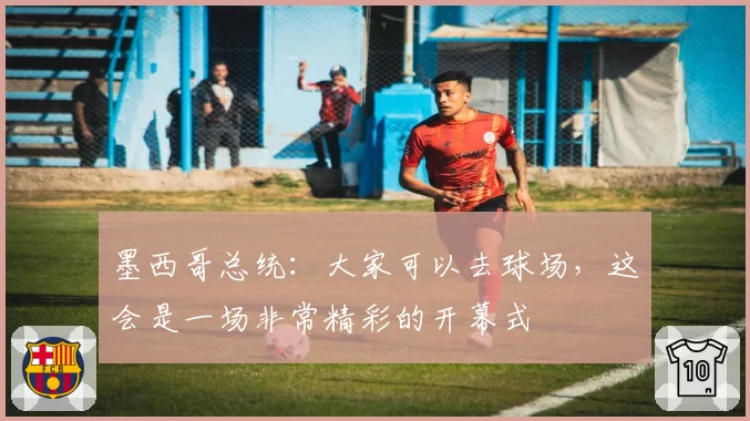 墨西哥总统：大家可以去球场，这会是一场非常精彩的开幕式
