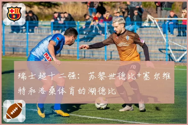 瑞士超十二强：苏黎世德比+塞尔维特和洛桑体育的湖德比