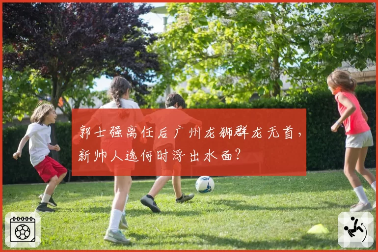 郭士强离任后广州龙狮群龙无首,新帅人选何时浮出水面?