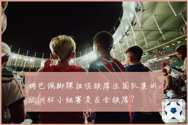 姆巴佩脚踝扭伤缺席法国队集训，欧洲杯小组赛是否会缺席？