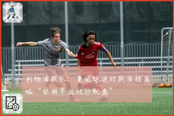 利物浦跟队:曼城球迷对斯洛特高喊“你明早就被炒鱿鱼”