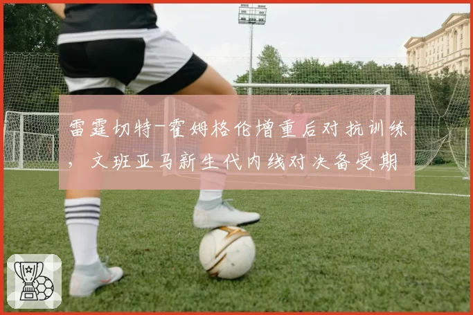 雷霆切特-霍姆格伦增重后对抗训练，文班亚马新生代内线对决备受期待
