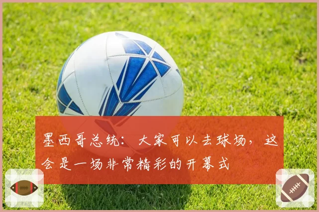 墨西哥总统：大家可以去球场，这会是一场非常精彩的开幕式