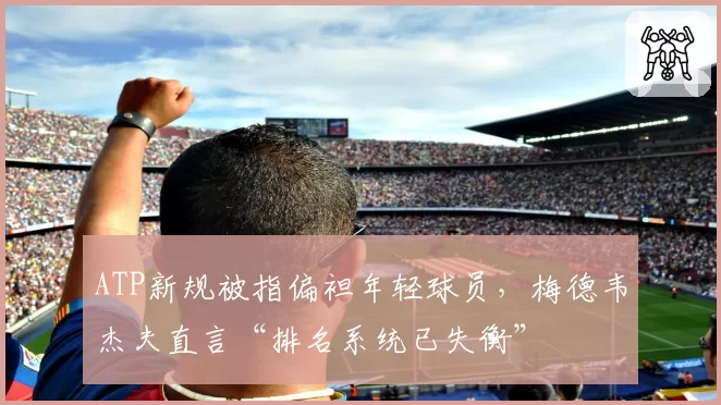 ATP新规被指偏袒年轻球员,梅德韦杰夫直言“排名系统已失衡”