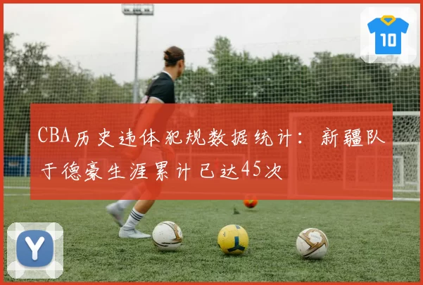 CBA历史违体犯规数据统计:新疆队于德豪生涯累计已达45次