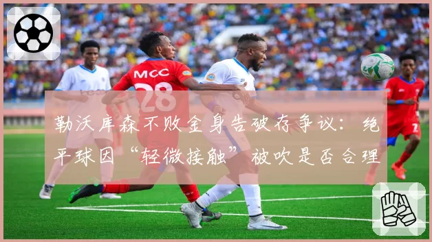 勒沃库森不败金身告破存争议:绝平球因“轻微接触”被吹是否合理?