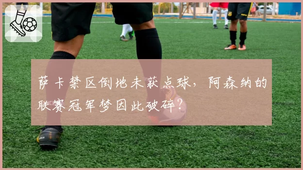 萨卡禁区倒地未获点球，阿森纳的联赛冠军梦因此破碎？